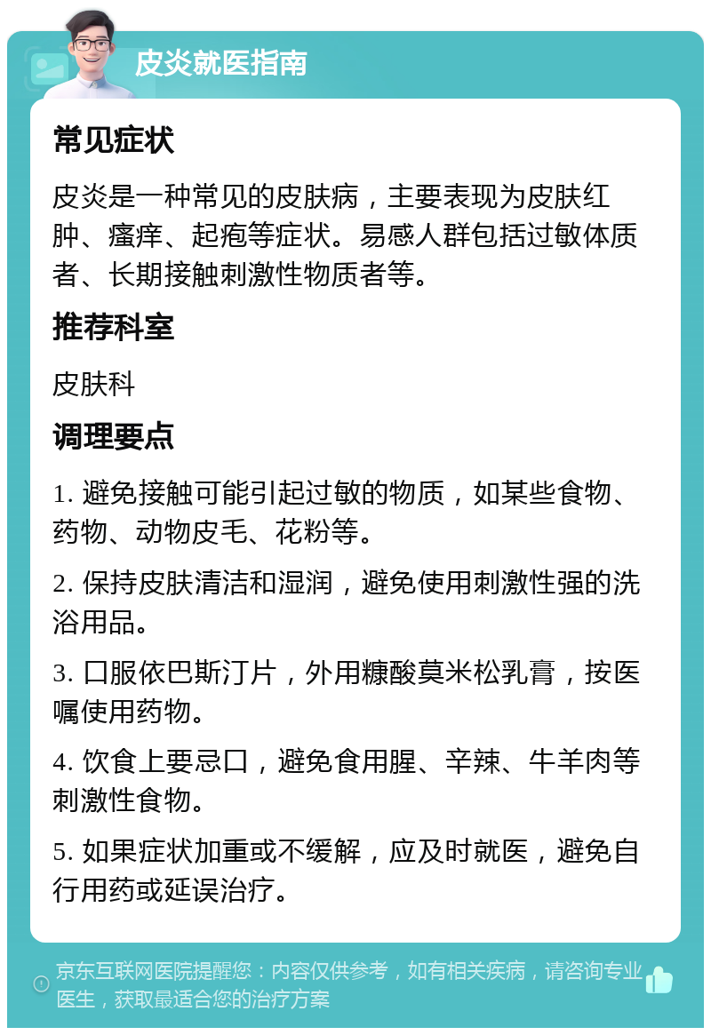 皮炎就医指南 常见症状 皮炎是一种常见的皮肤病，主要表现为皮肤红肿、瘙痒、起疱等症状。易感人群包括过敏体质者、长期接触刺激性物质者等。 推荐科室 皮肤科 调理要点 1. 避免接触可能引起过敏的物质，如某些食物、药物、动物皮毛、花粉等。 2. 保持皮肤清洁和湿润，避免使用刺激性强的洗浴用品。 3. 口服依巴斯汀片，外用糠酸莫米松乳膏，按医嘱使用药物。 4. 饮食上要忌口，避免食用腥、辛辣、牛羊肉等刺激性食物。 5. 如果症状加重或不缓解，应及时就医，避免自行用药或延误治疗。