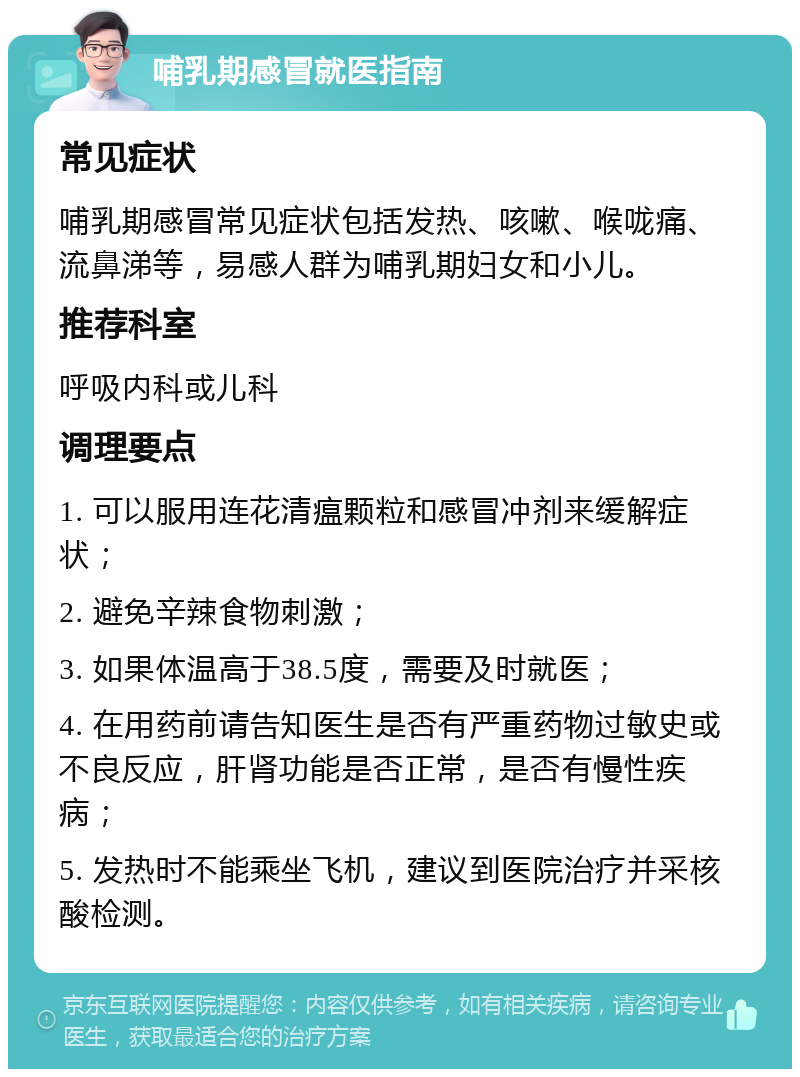 哺乳期感冒就医指南 常见症状 哺乳期感冒常见症状包括发热、咳嗽、喉咙痛、流鼻涕等，易感人群为哺乳期妇女和小儿。 推荐科室 呼吸内科或儿科 调理要点 1. 可以服用连花清瘟颗粒和感冒冲剂来缓解症状； 2. 避免辛辣食物刺激； 3. 如果体温高于38.5度，需要及时就医； 4. 在用药前请告知医生是否有严重药物过敏史或不良反应，肝肾功能是否正常，是否有慢性疾病； 5. 发热时不能乘坐飞机，建议到医院治疗并采核酸检测。