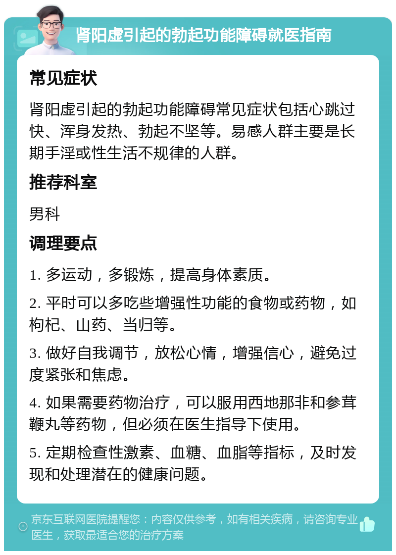 肾阳虚引起的勃起功能障碍就医指南 常见症状 肾阳虚引起的勃起功能障碍常见症状包括心跳过快、浑身发热、勃起不坚等。易感人群主要是长期手淫或性生活不规律的人群。 推荐科室 男科 调理要点 1. 多运动，多锻炼，提高身体素质。 2. 平时可以多吃些增强性功能的食物或药物，如枸杞、山药、当归等。 3. 做好自我调节，放松心情，增强信心，避免过度紧张和焦虑。 4. 如果需要药物治疗，可以服用西地那非和参茸鞭丸等药物，但必须在医生指导下使用。 5. 定期检查性激素、血糖、血脂等指标，及时发现和处理潜在的健康问题。