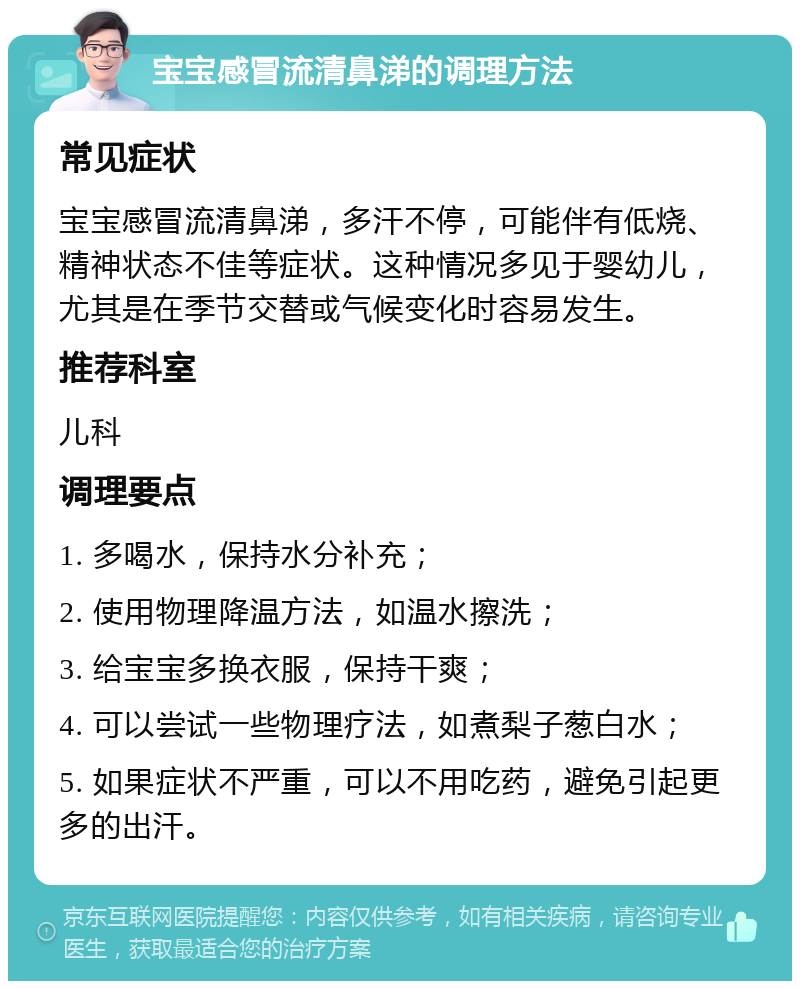 宝宝感冒流清鼻涕的调理方法 常见症状 宝宝感冒流清鼻涕，多汗不停，可能伴有低烧、精神状态不佳等症状。这种情况多见于婴幼儿，尤其是在季节交替或气候变化时容易发生。 推荐科室 儿科 调理要点 1. 多喝水，保持水分补充； 2. 使用物理降温方法，如温水擦洗； 3. 给宝宝多换衣服，保持干爽； 4. 可以尝试一些物理疗法，如煮梨子葱白水； 5. 如果症状不严重，可以不用吃药，避免引起更多的出汗。