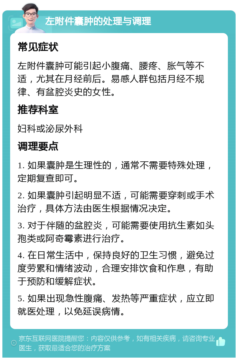 左附件囊肿的处理与调理 常见症状 左附件囊肿可能引起小腹痛、腰疼、胀气等不适，尤其在月经前后。易感人群包括月经不规律、有盆腔炎史的女性。 推荐科室 妇科或泌尿外科 调理要点 1. 如果囊肿是生理性的，通常不需要特殊处理，定期复查即可。 2. 如果囊肿引起明显不适，可能需要穿刺或手术治疗，具体方法由医生根据情况决定。 3. 对于伴随的盆腔炎，可能需要使用抗生素如头孢类或阿奇霉素进行治疗。 4. 在日常生活中，保持良好的卫生习惯，避免过度劳累和情绪波动，合理安排饮食和作息，有助于预防和缓解症状。 5. 如果出现急性腹痛、发热等严重症状，应立即就医处理，以免延误病情。