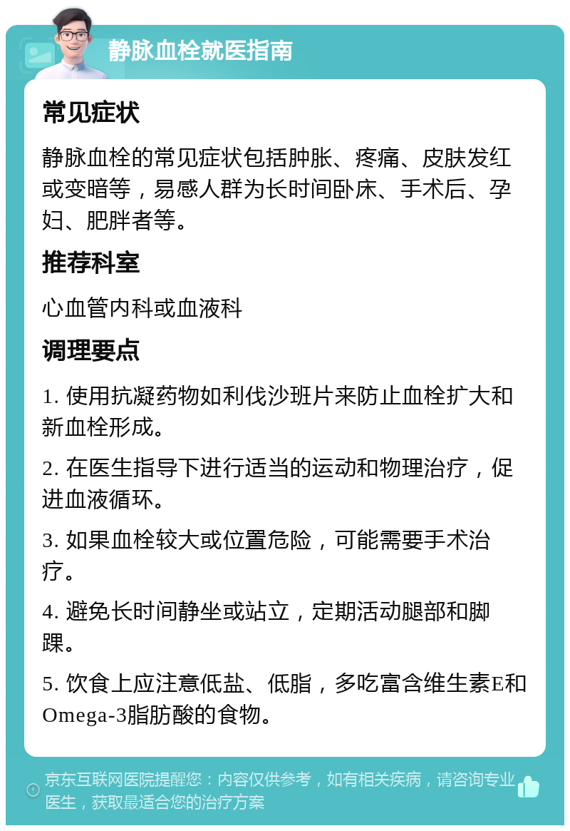 静脉血栓就医指南 常见症状 静脉血栓的常见症状包括肿胀、疼痛、皮肤发红或变暗等，易感人群为长时间卧床、手术后、孕妇、肥胖者等。 推荐科室 心血管内科或血液科 调理要点 1. 使用抗凝药物如利伐沙班片来防止血栓扩大和新血栓形成。 2. 在医生指导下进行适当的运动和物理治疗，促进血液循环。 3. 如果血栓较大或位置危险，可能需要手术治疗。 4. 避免长时间静坐或站立，定期活动腿部和脚踝。 5. 饮食上应注意低盐、低脂，多吃富含维生素E和Omega-3脂肪酸的食物。