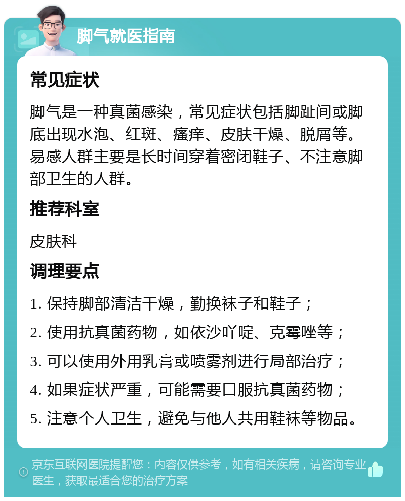 脚气就医指南 常见症状 脚气是一种真菌感染，常见症状包括脚趾间或脚底出现水泡、红斑、瘙痒、皮肤干燥、脱屑等。易感人群主要是长时间穿着密闭鞋子、不注意脚部卫生的人群。 推荐科室 皮肤科 调理要点 1. 保持脚部清洁干燥，勤换袜子和鞋子； 2. 使用抗真菌药物，如依沙吖啶、克霉唑等； 3. 可以使用外用乳膏或喷雾剂进行局部治疗； 4. 如果症状严重，可能需要口服抗真菌药物； 5. 注意个人卫生，避免与他人共用鞋袜等物品。