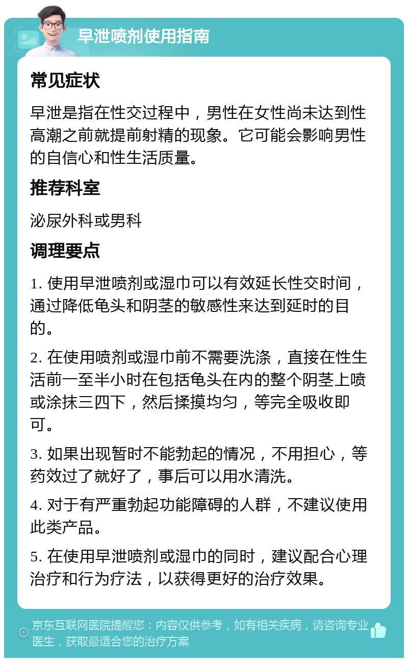 早泄喷剂使用指南 常见症状 早泄是指在性交过程中，男性在女性尚未达到性高潮之前就提前射精的现象。它可能会影响男性的自信心和性生活质量。 推荐科室 泌尿外科或男科 调理要点 1. 使用早泄喷剂或湿巾可以有效延长性交时间，通过降低龟头和阴茎的敏感性来达到延时的目的。 2. 在使用喷剂或湿巾前不需要洗涤，直接在性生活前一至半小时在包括龟头在内的整个阴茎上喷或涂抹三四下，然后揉摸均匀，等完全吸收即可。 3. 如果出现暂时不能勃起的情况，不用担心，等药效过了就好了，事后可以用水清洗。 4. 对于有严重勃起功能障碍的人群，不建议使用此类产品。 5. 在使用早泄喷剂或湿巾的同时，建议配合心理治疗和行为疗法，以获得更好的治疗效果。