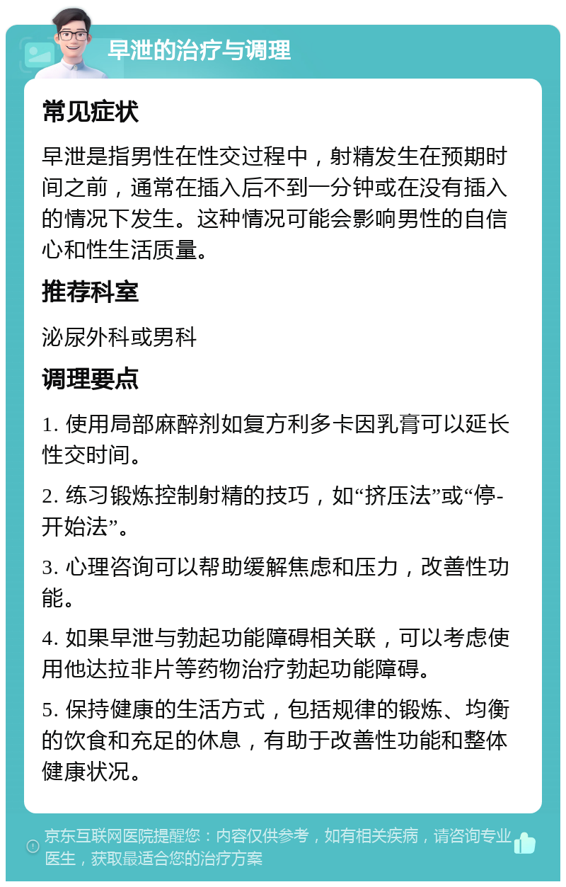 早泄的治疗与调理 常见症状 早泄是指男性在性交过程中，射精发生在预期时间之前，通常在插入后不到一分钟或在没有插入的情况下发生。这种情况可能会影响男性的自信心和性生活质量。 推荐科室 泌尿外科或男科 调理要点 1. 使用局部麻醉剂如复方利多卡因乳膏可以延长性交时间。 2. 练习锻炼控制射精的技巧，如“挤压法”或“停-开始法”。 3. 心理咨询可以帮助缓解焦虑和压力，改善性功能。 4. 如果早泄与勃起功能障碍相关联，可以考虑使用他达拉非片等药物治疗勃起功能障碍。 5. 保持健康的生活方式，包括规律的锻炼、均衡的饮食和充足的休息，有助于改善性功能和整体健康状况。