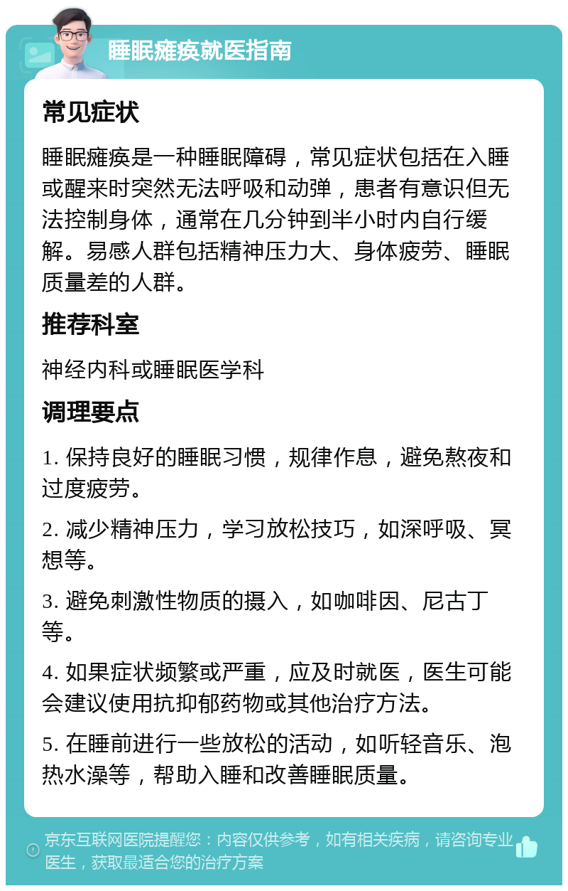 睡眠瘫痪就医指南 常见症状 睡眠瘫痪是一种睡眠障碍，常见症状包括在入睡或醒来时突然无法呼吸和动弹，患者有意识但无法控制身体，通常在几分钟到半小时内自行缓解。易感人群包括精神压力大、身体疲劳、睡眠质量差的人群。 推荐科室 神经内科或睡眠医学科 调理要点 1. 保持良好的睡眠习惯，规律作息，避免熬夜和过度疲劳。 2. 减少精神压力，学习放松技巧，如深呼吸、冥想等。 3. 避免刺激性物质的摄入，如咖啡因、尼古丁等。 4. 如果症状频繁或严重，应及时就医，医生可能会建议使用抗抑郁药物或其他治疗方法。 5. 在睡前进行一些放松的活动，如听轻音乐、泡热水澡等，帮助入睡和改善睡眠质量。