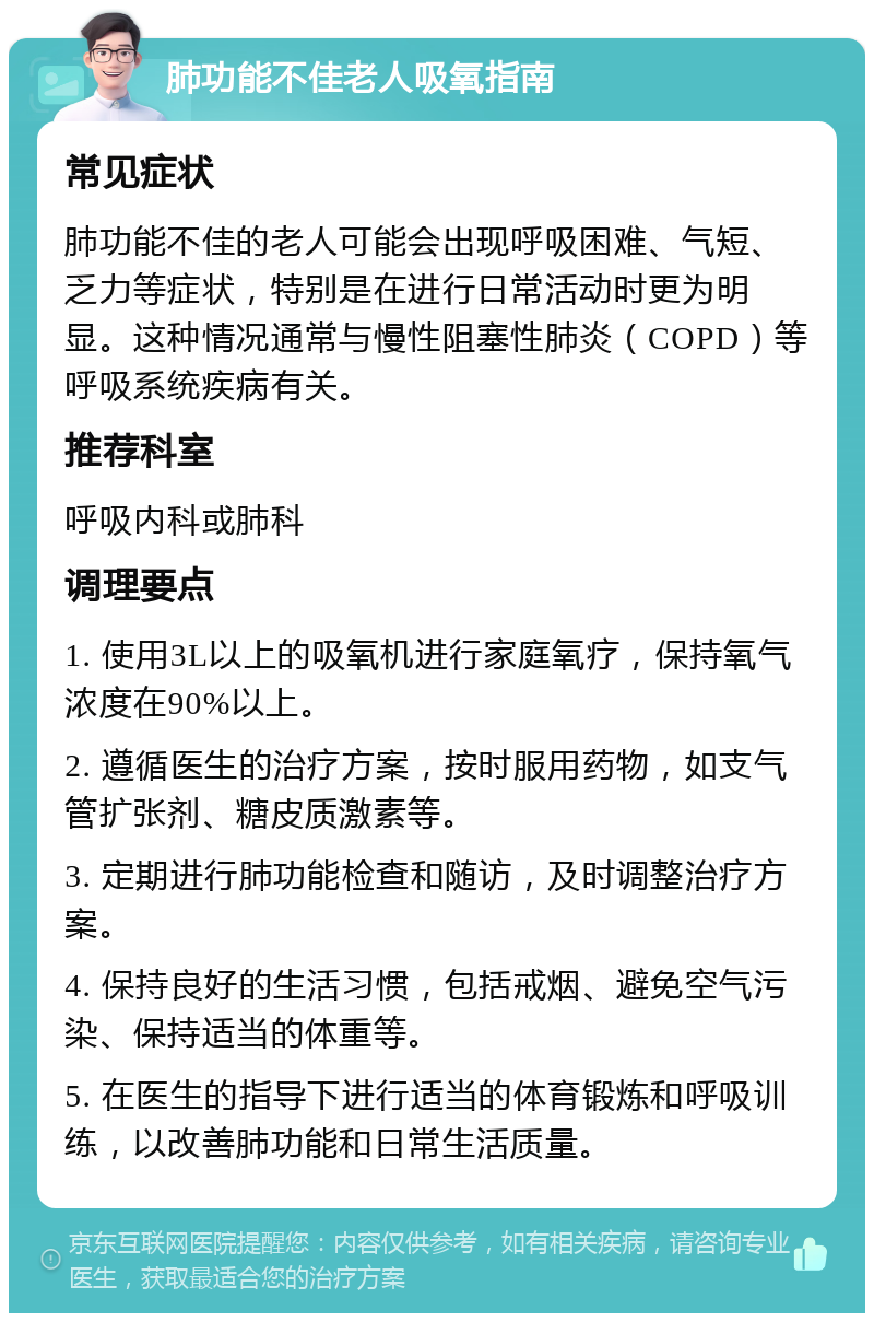 肺功能不佳老人吸氧指南 常见症状 肺功能不佳的老人可能会出现呼吸困难、气短、乏力等症状，特别是在进行日常活动时更为明显。这种情况通常与慢性阻塞性肺炎（COPD）等呼吸系统疾病有关。 推荐科室 呼吸内科或肺科 调理要点 1. 使用3L以上的吸氧机进行家庭氧疗，保持氧气浓度在90%以上。 2. 遵循医生的治疗方案，按时服用药物，如支气管扩张剂、糖皮质激素等。 3. 定期进行肺功能检查和随访，及时调整治疗方案。 4. 保持良好的生活习惯，包括戒烟、避免空气污染、保持适当的体重等。 5. 在医生的指导下进行适当的体育锻炼和呼吸训练，以改善肺功能和日常生活质量。