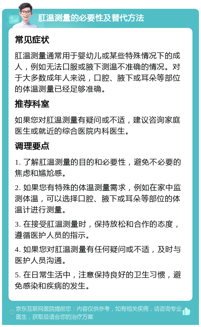 肛温测量的必要性及替代方法 常见症状 肛温测量通常用于婴幼儿或某些特殊情况下的成人，例如无法口服或腋下测温不准确的情况。对于大多数成年人来说，口腔、腋下或耳朵等部位的体温测量已经足够准确。 推荐科室 如果您对肛温测量有疑问或不适，建议咨询家庭医生或就近的综合医院内科医生。 调理要点 1. 了解肛温测量的目的和必要性，避免不必要的焦虑和尴尬感。 2. 如果您有特殊的体温测量需求，例如在家中监测体温，可以选择口腔、腋下或耳朵等部位的体温计进行测量。 3. 在接受肛温测量时，保持放松和合作的态度，遵循医护人员的指示。 4. 如果您对肛温测量有任何疑问或不适，及时与医护人员沟通。 5. 在日常生活中，注意保持良好的卫生习惯，避免感染和疾病的发生。