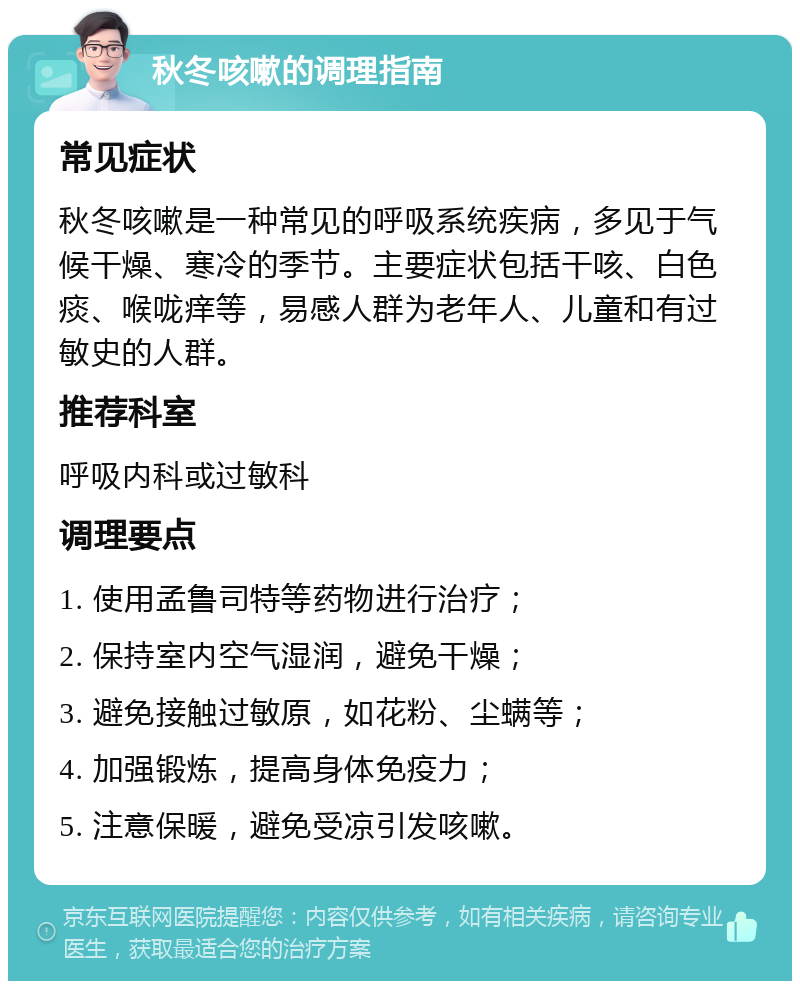 秋冬咳嗽的调理指南 常见症状 秋冬咳嗽是一种常见的呼吸系统疾病，多见于气候干燥、寒冷的季节。主要症状包括干咳、白色痰、喉咙痒等，易感人群为老年人、儿童和有过敏史的人群。 推荐科室 呼吸内科或过敏科 调理要点 1. 使用孟鲁司特等药物进行治疗； 2. 保持室内空气湿润，避免干燥； 3. 避免接触过敏原，如花粉、尘螨等； 4. 加强锻炼，提高身体免疫力； 5. 注意保暖，避免受凉引发咳嗽。