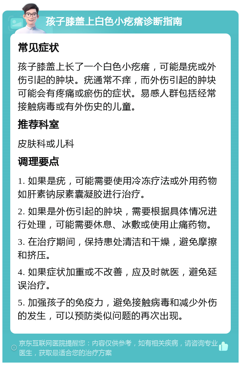 孩子膝盖上白色小疙瘩诊断指南 常见症状 孩子膝盖上长了一个白色小疙瘩，可能是疣或外伤引起的肿块。疣通常不痒，而外伤引起的肿块可能会有疼痛或瘀伤的症状。易感人群包括经常接触病毒或有外伤史的儿童。 推荐科室 皮肤科或儿科 调理要点 1. 如果是疣，可能需要使用冷冻疗法或外用药物如肝素钠尿素囊凝胶进行治疗。 2. 如果是外伤引起的肿块，需要根据具体情况进行处理，可能需要休息、冰敷或使用止痛药物。 3. 在治疗期间，保持患处清洁和干燥，避免摩擦和挤压。 4. 如果症状加重或不改善，应及时就医，避免延误治疗。 5. 加强孩子的免疫力，避免接触病毒和减少外伤的发生，可以预防类似问题的再次出现。