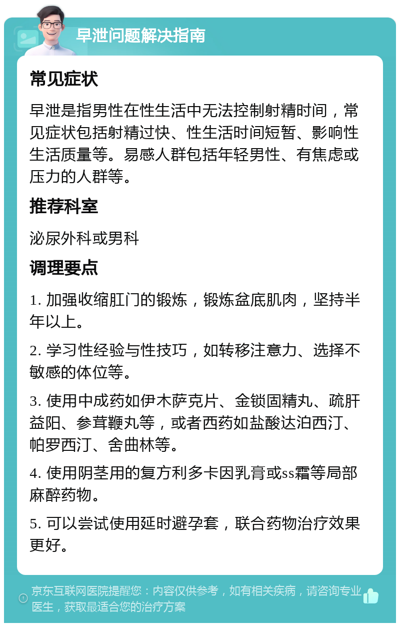 早泄问题解决指南 常见症状 早泄是指男性在性生活中无法控制射精时间，常见症状包括射精过快、性生活时间短暂、影响性生活质量等。易感人群包括年轻男性、有焦虑或压力的人群等。 推荐科室 泌尿外科或男科 调理要点 1. 加强收缩肛门的锻炼，锻炼盆底肌肉，坚持半年以上。 2. 学习性经验与性技巧，如转移注意力、选择不敏感的体位等。 3. 使用中成药如伊木萨克片、金锁固精丸、疏肝益阳、参茸鞭丸等，或者西药如盐酸达泊西汀、帕罗西汀、舍曲林等。 4. 使用阴茎用的复方利多卡因乳膏或ss霜等局部麻醉药物。 5. 可以尝试使用延时避孕套，联合药物治疗效果更好。