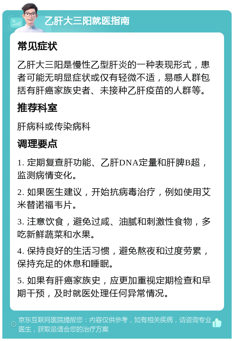 乙肝大三阳就医指南 常见症状 乙肝大三阳是慢性乙型肝炎的一种表现形式，患者可能无明显症状或仅有轻微不适，易感人群包括有肝癌家族史者、未接种乙肝疫苗的人群等。 推荐科室 肝病科或传染病科 调理要点 1. 定期复查肝功能、乙肝DNA定量和肝脾B超，监测病情变化。 2. 如果医生建议，开始抗病毒治疗，例如使用艾米替诺福韦片。 3. 注意饮食，避免过咸、油腻和刺激性食物，多吃新鲜蔬菜和水果。 4. 保持良好的生活习惯，避免熬夜和过度劳累，保持充足的休息和睡眠。 5. 如果有肝癌家族史，应更加重视定期检查和早期干预，及时就医处理任何异常情况。