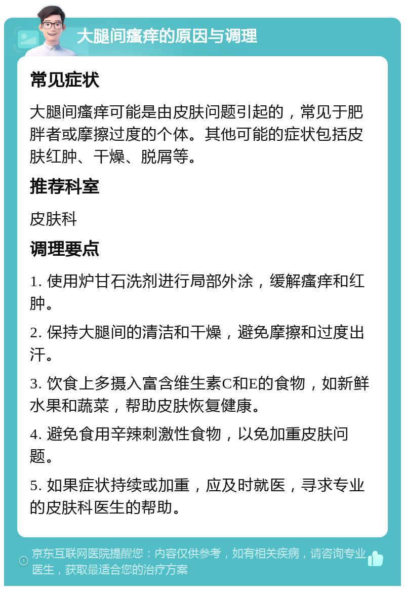 大腿间瘙痒的原因与调理 常见症状 大腿间瘙痒可能是由皮肤问题引起的，常见于肥胖者或摩擦过度的个体。其他可能的症状包括皮肤红肿、干燥、脱屑等。 推荐科室 皮肤科 调理要点 1. 使用炉甘石洗剂进行局部外涂，缓解瘙痒和红肿。 2. 保持大腿间的清洁和干燥，避免摩擦和过度出汗。 3. 饮食上多摄入富含维生素C和E的食物，如新鲜水果和蔬菜，帮助皮肤恢复健康。 4. 避免食用辛辣刺激性食物，以免加重皮肤问题。 5. 如果症状持续或加重，应及时就医，寻求专业的皮肤科医生的帮助。