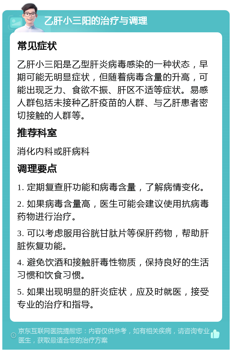 乙肝小三阳的治疗与调理 常见症状 乙肝小三阳是乙型肝炎病毒感染的一种状态，早期可能无明显症状，但随着病毒含量的升高，可能出现乏力、食欲不振、肝区不适等症状。易感人群包括未接种乙肝疫苗的人群、与乙肝患者密切接触的人群等。 推荐科室 消化内科或肝病科 调理要点 1. 定期复查肝功能和病毒含量，了解病情变化。 2. 如果病毒含量高，医生可能会建议使用抗病毒药物进行治疗。 3. 可以考虑服用谷胱甘肽片等保肝药物，帮助肝脏恢复功能。 4. 避免饮酒和接触肝毒性物质，保持良好的生活习惯和饮食习惯。 5. 如果出现明显的肝炎症状，应及时就医，接受专业的治疗和指导。