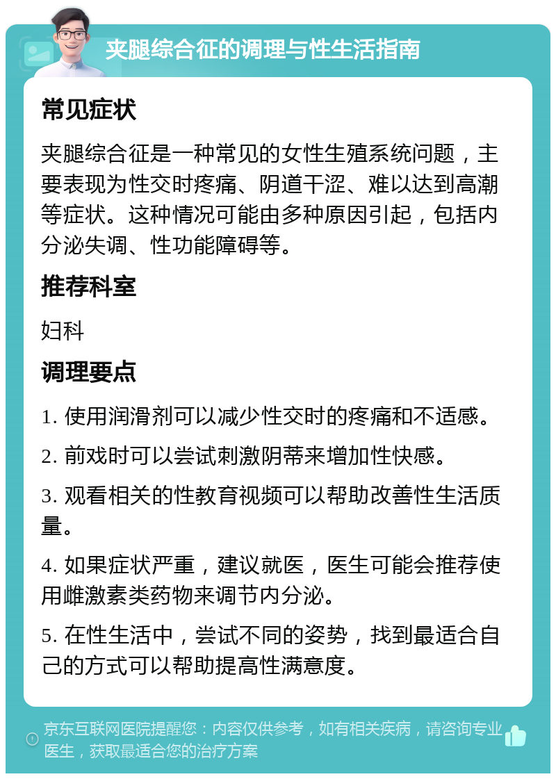 夹腿综合征的调理与性生活指南 常见症状 夹腿综合征是一种常见的女性生殖系统问题，主要表现为性交时疼痛、阴道干涩、难以达到高潮等症状。这种情况可能由多种原因引起，包括内分泌失调、性功能障碍等。 推荐科室 妇科 调理要点 1. 使用润滑剂可以减少性交时的疼痛和不适感。 2. 前戏时可以尝试刺激阴蒂来增加性快感。 3. 观看相关的性教育视频可以帮助改善性生活质量。 4. 如果症状严重，建议就医，医生可能会推荐使用雌激素类药物来调节内分泌。 5. 在性生活中，尝试不同的姿势，找到最适合自己的方式可以帮助提高性满意度。