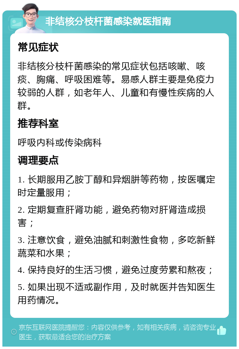 非结核分枝杆菌感染就医指南 常见症状 非结核分枝杆菌感染的常见症状包括咳嗽、咳痰、胸痛、呼吸困难等。易感人群主要是免疫力较弱的人群，如老年人、儿童和有慢性疾病的人群。 推荐科室 呼吸内科或传染病科 调理要点 1. 长期服用乙胺丁醇和异烟肼等药物，按医嘱定时定量服用； 2. 定期复查肝肾功能，避免药物对肝肾造成损害； 3. 注意饮食，避免油腻和刺激性食物，多吃新鲜蔬菜和水果； 4. 保持良好的生活习惯，避免过度劳累和熬夜； 5. 如果出现不适或副作用，及时就医并告知医生用药情况。