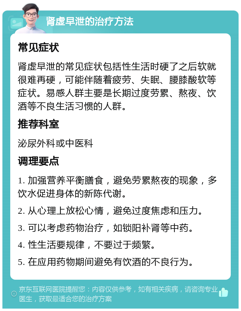 肾虚早泄的治疗方法 常见症状 肾虚早泄的常见症状包括性生活时硬了之后软就很难再硬，可能伴随着疲劳、失眠、腰膝酸软等症状。易感人群主要是长期过度劳累、熬夜、饮酒等不良生活习惯的人群。 推荐科室 泌尿外科或中医科 调理要点 1. 加强营养平衡膳食，避免劳累熬夜的现象，多饮水促进身体的新陈代谢。 2. 从心理上放松心情，避免过度焦虑和压力。 3. 可以考虑药物治疗，如锁阳补肾等中药。 4. 性生活要规律，不要过于频繁。 5. 在应用药物期间避免有饮酒的不良行为。