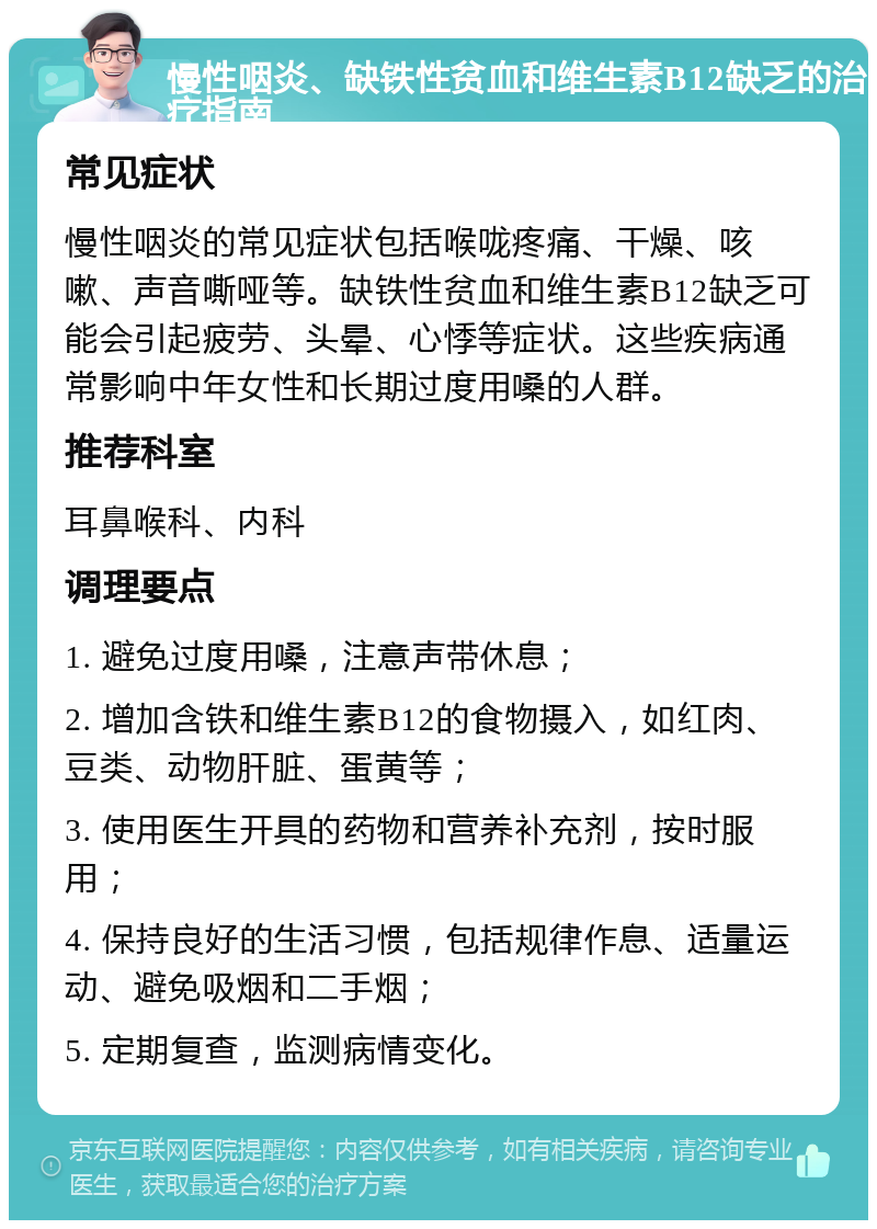 慢性咽炎、缺铁性贫血和维生素B12缺乏的治疗指南 常见症状 慢性咽炎的常见症状包括喉咙疼痛、干燥、咳嗽、声音嘶哑等。缺铁性贫血和维生素B12缺乏可能会引起疲劳、头晕、心悸等症状。这些疾病通常影响中年女性和长期过度用嗓的人群。 推荐科室 耳鼻喉科、内科 调理要点 1. 避免过度用嗓，注意声带休息； 2. 增加含铁和维生素B12的食物摄入，如红肉、豆类、动物肝脏、蛋黄等； 3. 使用医生开具的药物和营养补充剂，按时服用； 4. 保持良好的生活习惯，包括规律作息、适量运动、避免吸烟和二手烟； 5. 定期复查，监测病情变化。