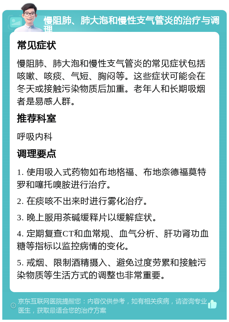 慢阻肺、肺大泡和慢性支气管炎的治疗与调理 常见症状 慢阻肺、肺大泡和慢性支气管炎的常见症状包括咳嗽、咳痰、气短、胸闷等。这些症状可能会在冬天或接触污染物质后加重。老年人和长期吸烟者是易感人群。 推荐科室 呼吸内科 调理要点 1. 使用吸入式药物如布地格福、布地奈德福莫特罗和噻托嗅胺进行治疗。 2. 在痰咳不出来时进行雾化治疗。 3. 晚上服用茶碱缓释片以缓解症状。 4. 定期复查CT和血常规、血气分析、肝功肾功血糖等指标以监控病情的变化。 5. 戒烟、限制酒精摄入、避免过度劳累和接触污染物质等生活方式的调整也非常重要。