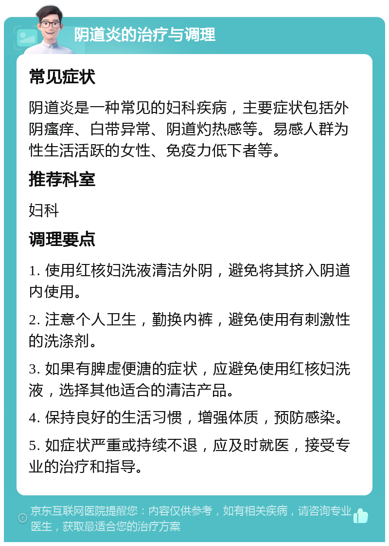 阴道炎的治疗与调理 常见症状 阴道炎是一种常见的妇科疾病，主要症状包括外阴瘙痒、白带异常、阴道灼热感等。易感人群为性生活活跃的女性、免疫力低下者等。 推荐科室 妇科 调理要点 1. 使用红核妇洗液清洁外阴，避免将其挤入阴道内使用。 2. 注意个人卫生，勤换内裤，避免使用有刺激性的洗涤剂。 3. 如果有脾虚便溏的症状，应避免使用红核妇洗液，选择其他适合的清洁产品。 4. 保持良好的生活习惯，增强体质，预防感染。 5. 如症状严重或持续不退，应及时就医，接受专业的治疗和指导。