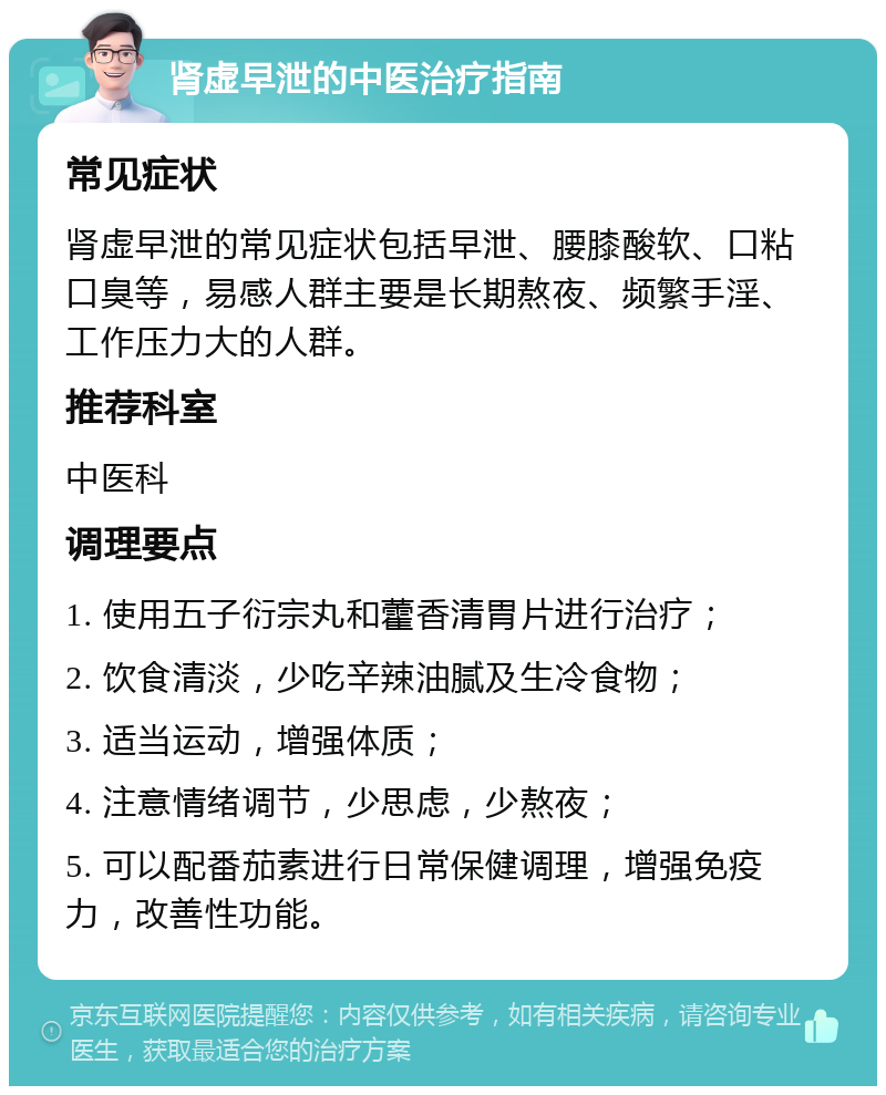 肾虚早泄的中医治疗指南 常见症状 肾虚早泄的常见症状包括早泄、腰膝酸软、口粘口臭等，易感人群主要是长期熬夜、频繁手淫、工作压力大的人群。 推荐科室 中医科 调理要点 1. 使用五子衍宗丸和藿香清胃片进行治疗； 2. 饮食清淡，少吃辛辣油腻及生冷食物； 3. 适当运动，增强体质； 4. 注意情绪调节，少思虑，少熬夜； 5. 可以配番茄素进行日常保健调理，增强免疫力，改善性功能。