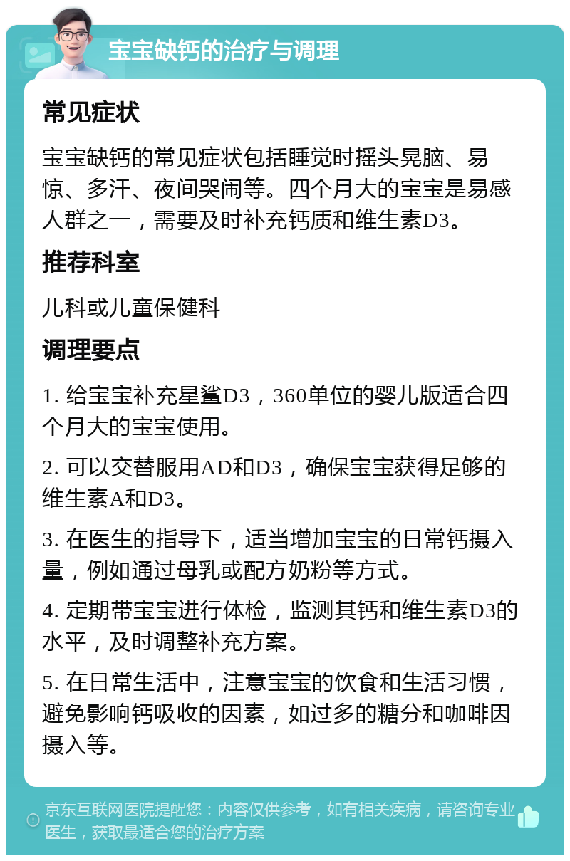 宝宝缺钙的治疗与调理 常见症状 宝宝缺钙的常见症状包括睡觉时摇头晃脑、易惊、多汗、夜间哭闹等。四个月大的宝宝是易感人群之一，需要及时补充钙质和维生素D3。 推荐科室 儿科或儿童保健科 调理要点 1. 给宝宝补充星鲨D3，360单位的婴儿版适合四个月大的宝宝使用。 2. 可以交替服用AD和D3，确保宝宝获得足够的维生素A和D3。 3. 在医生的指导下，适当增加宝宝的日常钙摄入量，例如通过母乳或配方奶粉等方式。 4. 定期带宝宝进行体检，监测其钙和维生素D3的水平，及时调整补充方案。 5. 在日常生活中，注意宝宝的饮食和生活习惯，避免影响钙吸收的因素，如过多的糖分和咖啡因摄入等。