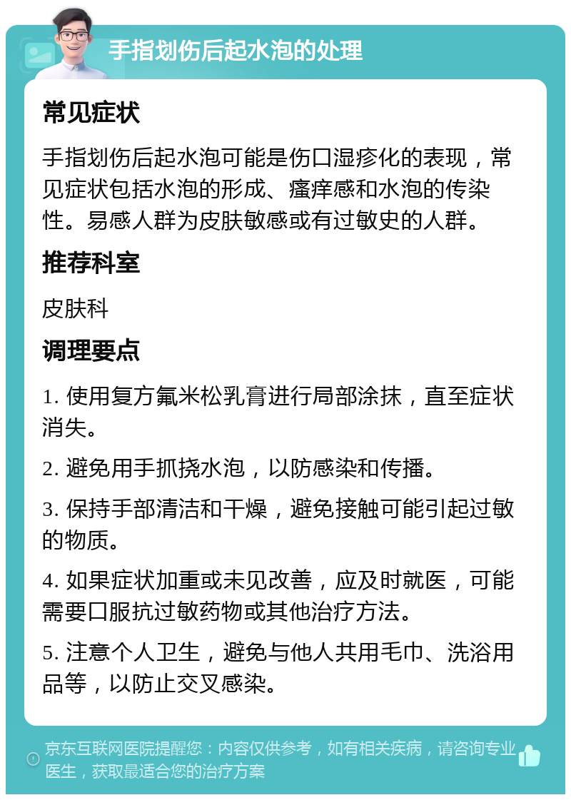 手指划伤后起水泡的处理 常见症状 手指划伤后起水泡可能是伤口湿疹化的表现，常见症状包括水泡的形成、瘙痒感和水泡的传染性。易感人群为皮肤敏感或有过敏史的人群。 推荐科室 皮肤科 调理要点 1. 使用复方氟米松乳膏进行局部涂抹，直至症状消失。 2. 避免用手抓挠水泡，以防感染和传播。 3. 保持手部清洁和干燥，避免接触可能引起过敏的物质。 4. 如果症状加重或未见改善，应及时就医，可能需要口服抗过敏药物或其他治疗方法。 5. 注意个人卫生，避免与他人共用毛巾、洗浴用品等，以防止交叉感染。