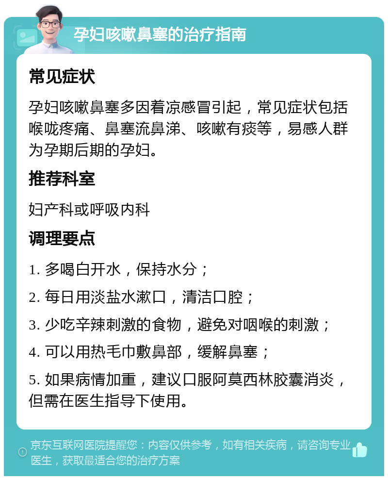 孕妇咳嗽鼻塞的治疗指南 常见症状 孕妇咳嗽鼻塞多因着凉感冒引起，常见症状包括喉咙疼痛、鼻塞流鼻涕、咳嗽有痰等，易感人群为孕期后期的孕妇。 推荐科室 妇产科或呼吸内科 调理要点 1. 多喝白开水，保持水分； 2. 每日用淡盐水漱口，清洁口腔； 3. 少吃辛辣刺激的食物，避免对咽喉的刺激； 4. 可以用热毛巾敷鼻部，缓解鼻塞； 5. 如果病情加重，建议口服阿莫西林胶囊消炎，但需在医生指导下使用。