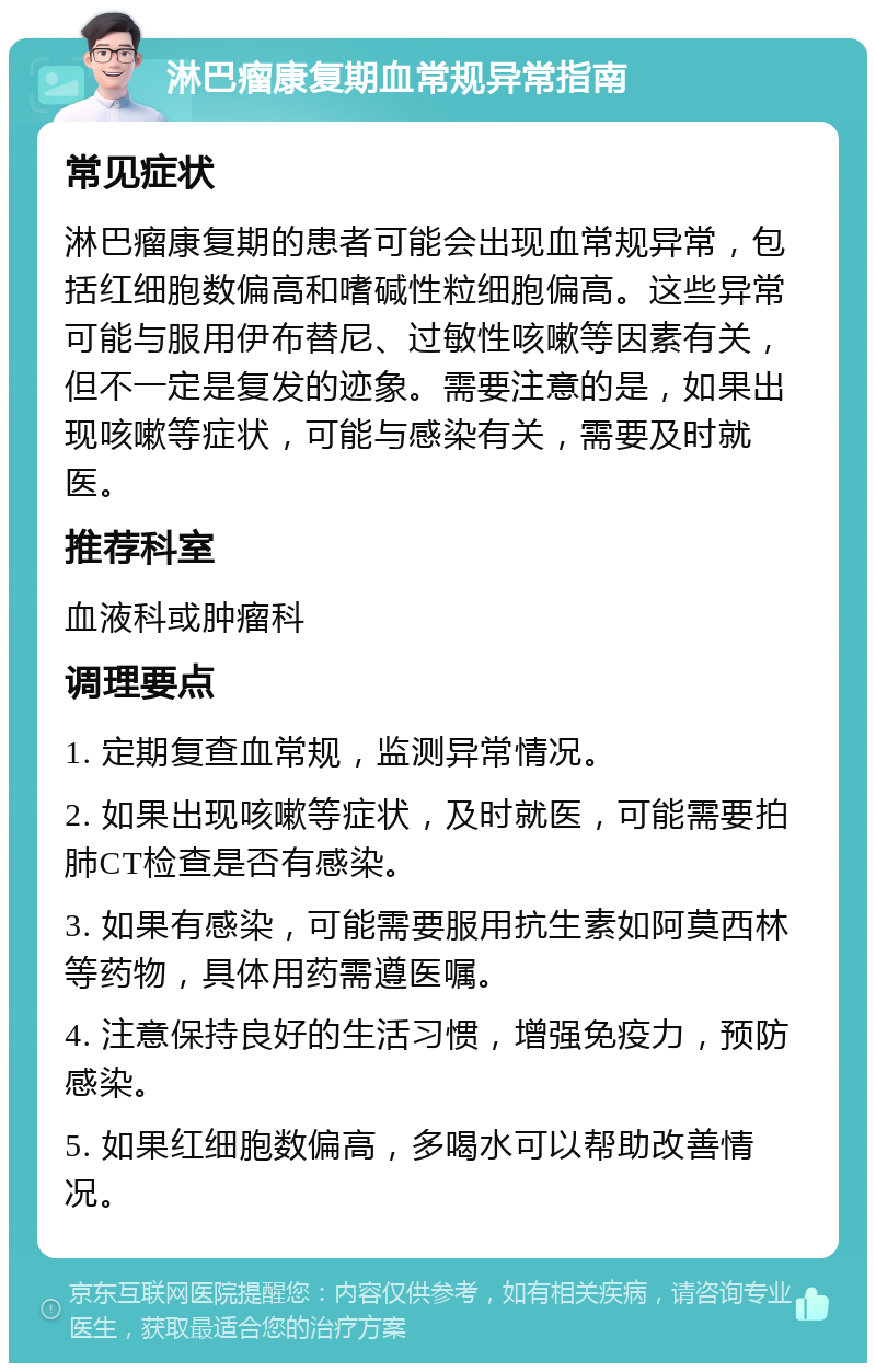 淋巴瘤康复期血常规异常指南 常见症状 淋巴瘤康复期的患者可能会出现血常规异常，包括红细胞数偏高和嗜碱性粒细胞偏高。这些异常可能与服用伊布替尼、过敏性咳嗽等因素有关，但不一定是复发的迹象。需要注意的是，如果出现咳嗽等症状，可能与感染有关，需要及时就医。 推荐科室 血液科或肿瘤科 调理要点 1. 定期复查血常规，监测异常情况。 2. 如果出现咳嗽等症状，及时就医，可能需要拍肺CT检查是否有感染。 3. 如果有感染，可能需要服用抗生素如阿莫西林等药物，具体用药需遵医嘱。 4. 注意保持良好的生活习惯，增强免疫力，预防感染。 5. 如果红细胞数偏高，多喝水可以帮助改善情况。