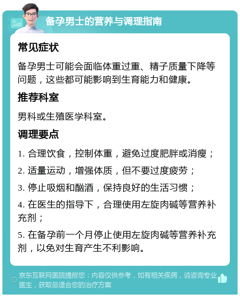 备孕男士的营养与调理指南 常见症状 备孕男士可能会面临体重过重、精子质量下降等问题，这些都可能影响到生育能力和健康。 推荐科室 男科或生殖医学科室。 调理要点 1. 合理饮食，控制体重，避免过度肥胖或消瘦； 2. 适量运动，增强体质，但不要过度疲劳； 3. 停止吸烟和酗酒，保持良好的生活习惯； 4. 在医生的指导下，合理使用左旋肉碱等营养补充剂； 5. 在备孕前一个月停止使用左旋肉碱等营养补充剂，以免对生育产生不利影响。