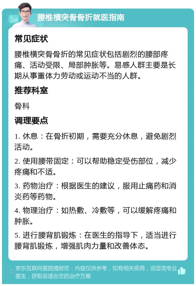 腰椎横突骨骨折就医指南 常见症状 腰椎横突骨骨折的常见症状包括剧烈的腰部疼痛、活动受限、局部肿胀等。易感人群主要是长期从事重体力劳动或运动不当的人群。 推荐科室 骨科 调理要点 1. 休息：在骨折初期，需要充分休息，避免剧烈活动。 2. 使用腰带固定：可以帮助稳定受伤部位，减少疼痛和不适。 3. 药物治疗：根据医生的建议，服用止痛药和消炎药等药物。 4. 物理治疗：如热敷、冷敷等，可以缓解疼痛和肿胀。 5. 进行腰背肌锻炼：在医生的指导下，适当进行腰背肌锻炼，增强肌肉力量和改善体态。