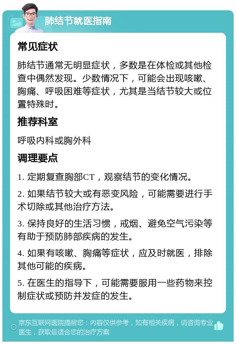 肺结节就医指南 常见症状 肺结节通常无明显症状，多数是在体检或其他检查中偶然发现。少数情况下，可能会出现咳嗽、胸痛、呼吸困难等症状，尤其是当结节较大或位置特殊时。 推荐科室 呼吸内科或胸外科 调理要点 1. 定期复查胸部CT，观察结节的变化情况。 2. 如果结节较大或有恶变风险，可能需要进行手术切除或其他治疗方法。 3. 保持良好的生活习惯，戒烟、避免空气污染等有助于预防肺部疾病的发生。 4. 如果有咳嗽、胸痛等症状，应及时就医，排除其他可能的疾病。 5. 在医生的指导下，可能需要服用一些药物来控制症状或预防并发症的发生。