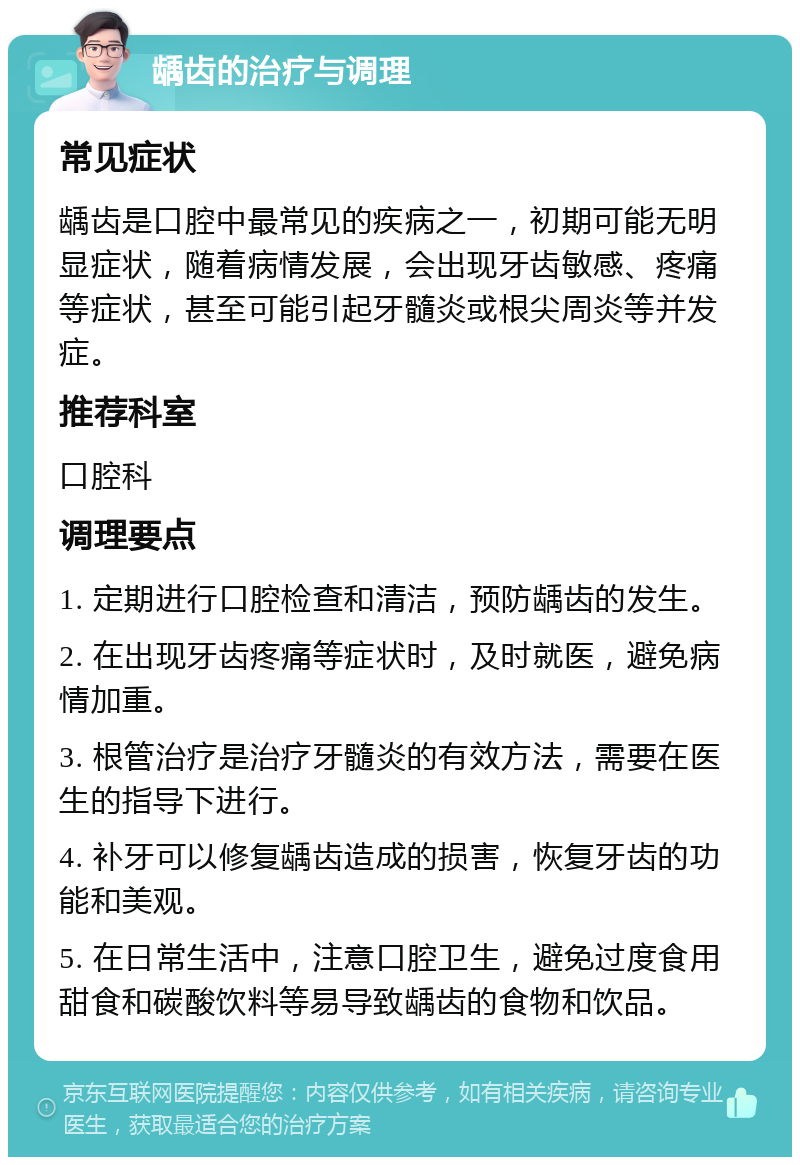 龋齿的治疗与调理 常见症状 龋齿是口腔中最常见的疾病之一，初期可能无明显症状，随着病情发展，会出现牙齿敏感、疼痛等症状，甚至可能引起牙髓炎或根尖周炎等并发症。 推荐科室 口腔科 调理要点 1. 定期进行口腔检查和清洁，预防龋齿的发生。 2. 在出现牙齿疼痛等症状时，及时就医，避免病情加重。 3. 根管治疗是治疗牙髓炎的有效方法，需要在医生的指导下进行。 4. 补牙可以修复龋齿造成的损害，恢复牙齿的功能和美观。 5. 在日常生活中，注意口腔卫生，避免过度食用甜食和碳酸饮料等易导致龋齿的食物和饮品。