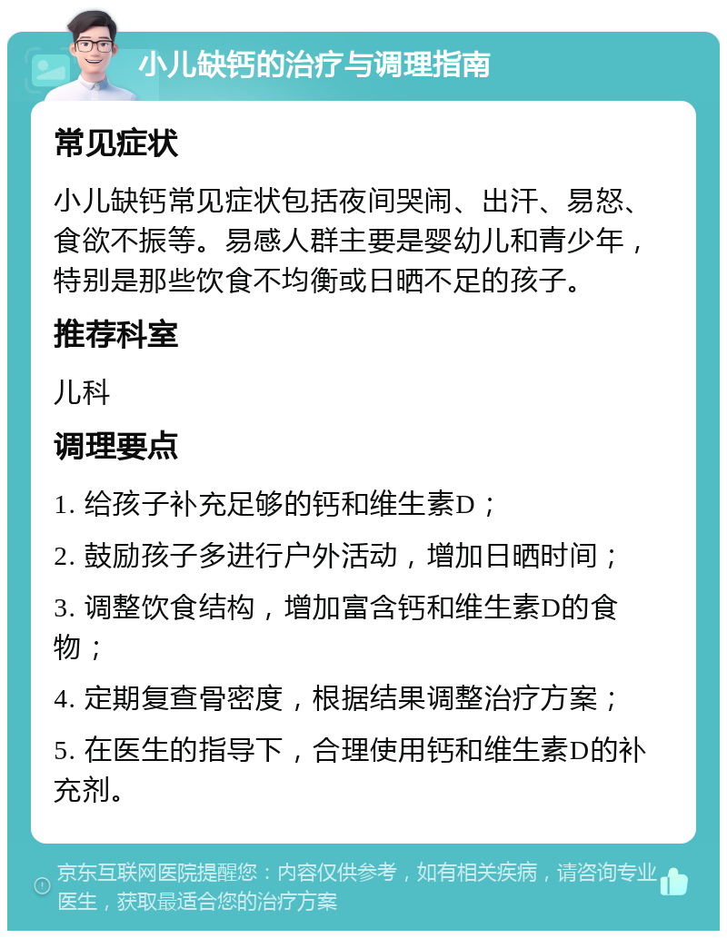 小儿缺钙的治疗与调理指南 常见症状 小儿缺钙常见症状包括夜间哭闹、出汗、易怒、食欲不振等。易感人群主要是婴幼儿和青少年，特别是那些饮食不均衡或日晒不足的孩子。 推荐科室 儿科 调理要点 1. 给孩子补充足够的钙和维生素D； 2. 鼓励孩子多进行户外活动，增加日晒时间； 3. 调整饮食结构，增加富含钙和维生素D的食物； 4. 定期复查骨密度，根据结果调整治疗方案； 5. 在医生的指导下，合理使用钙和维生素D的补充剂。