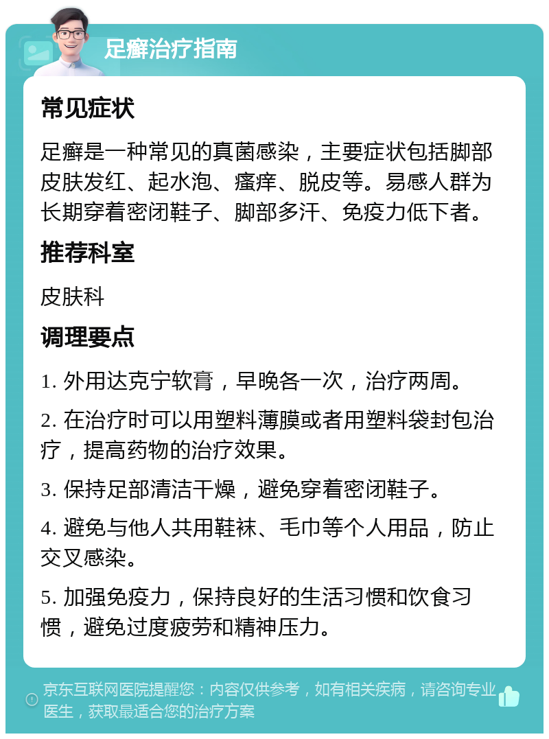 足癣治疗指南 常见症状 足癣是一种常见的真菌感染，主要症状包括脚部皮肤发红、起水泡、瘙痒、脱皮等。易感人群为长期穿着密闭鞋子、脚部多汗、免疫力低下者。 推荐科室 皮肤科 调理要点 1. 外用达克宁软膏，早晚各一次，治疗两周。 2. 在治疗时可以用塑料薄膜或者用塑料袋封包治疗，提高药物的治疗效果。 3. 保持足部清洁干燥，避免穿着密闭鞋子。 4. 避免与他人共用鞋袜、毛巾等个人用品，防止交叉感染。 5. 加强免疫力，保持良好的生活习惯和饮食习惯，避免过度疲劳和精神压力。