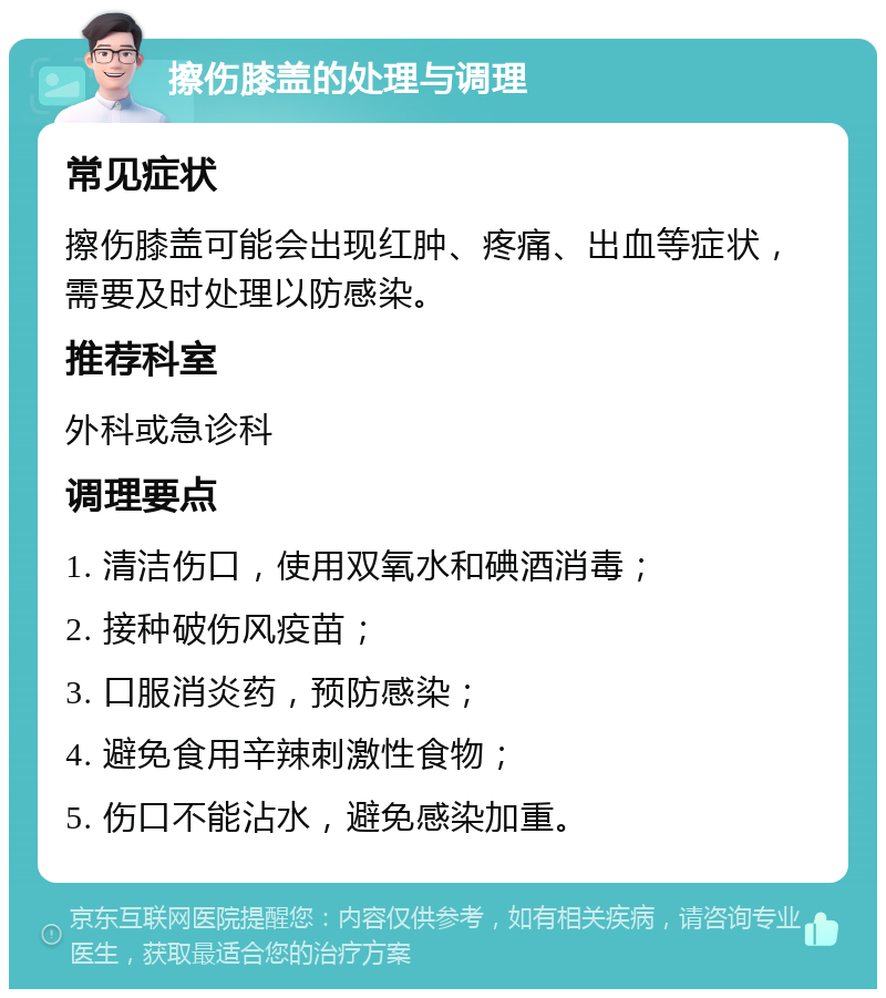 擦伤膝盖的处理与调理 常见症状 擦伤膝盖可能会出现红肿、疼痛、出血等症状，需要及时处理以防感染。 推荐科室 外科或急诊科 调理要点 1. 清洁伤口，使用双氧水和碘酒消毒； 2. 接种破伤风疫苗； 3. 口服消炎药，预防感染； 4. 避免食用辛辣刺激性食物； 5. 伤口不能沾水，避免感染加重。