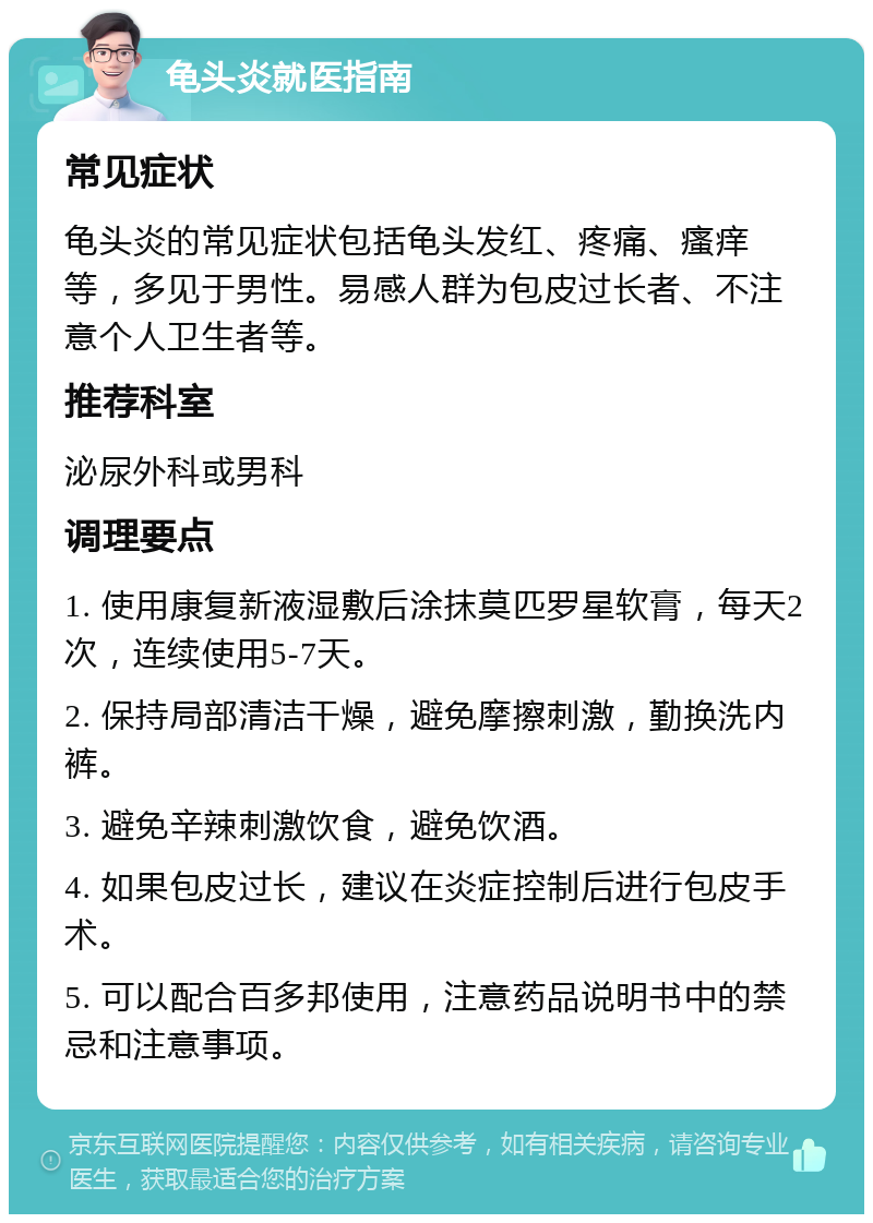 龟头炎就医指南 常见症状 龟头炎的常见症状包括龟头发红、疼痛、瘙痒等，多见于男性。易感人群为包皮过长者、不注意个人卫生者等。 推荐科室 泌尿外科或男科 调理要点 1. 使用康复新液湿敷后涂抹莫匹罗星软膏，每天2次，连续使用5-7天。 2. 保持局部清洁干燥，避免摩擦刺激，勤换洗内裤。 3. 避免辛辣刺激饮食，避免饮酒。 4. 如果包皮过长，建议在炎症控制后进行包皮手术。 5. 可以配合百多邦使用，注意药品说明书中的禁忌和注意事项。