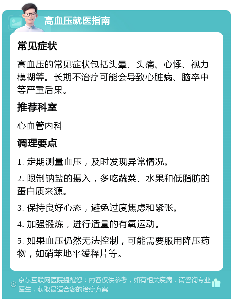 高血压就医指南 常见症状 高血压的常见症状包括头晕、头痛、心悸、视力模糊等。长期不治疗可能会导致心脏病、脑卒中等严重后果。 推荐科室 心血管内科 调理要点 1. 定期测量血压，及时发现异常情况。 2. 限制钠盐的摄入，多吃蔬菜、水果和低脂肪的蛋白质来源。 3. 保持良好心态，避免过度焦虑和紧张。 4. 加强锻炼，进行适量的有氧运动。 5. 如果血压仍然无法控制，可能需要服用降压药物，如硝苯地平缓释片等。