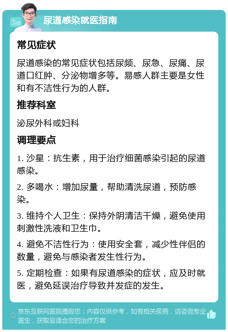 尿道感染就医指南 常见症状 尿道感染的常见症状包括尿频、尿急、尿痛、尿道口红肿、分泌物增多等。易感人群主要是女性和有不洁性行为的人群。 推荐科室 泌尿外科或妇科 调理要点 1. 沙星：抗生素，用于治疗细菌感染引起的尿道感染。 2. 多喝水：增加尿量，帮助清洗尿道，预防感染。 3. 维持个人卫生：保持外阴清洁干燥，避免使用刺激性洗液和卫生巾。 4. 避免不洁性行为：使用安全套，减少性伴侣的数量，避免与感染者发生性行为。 5. 定期检查：如果有尿道感染的症状，应及时就医，避免延误治疗导致并发症的发生。