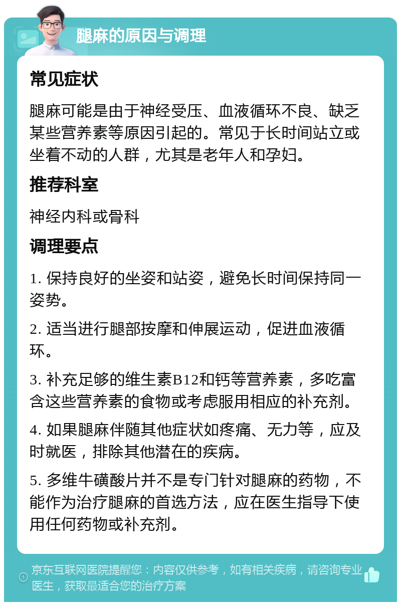 腿麻的原因与调理 常见症状 腿麻可能是由于神经受压、血液循环不良、缺乏某些营养素等原因引起的。常见于长时间站立或坐着不动的人群，尤其是老年人和孕妇。 推荐科室 神经内科或骨科 调理要点 1. 保持良好的坐姿和站姿，避免长时间保持同一姿势。 2. 适当进行腿部按摩和伸展运动，促进血液循环。 3. 补充足够的维生素B12和钙等营养素，多吃富含这些营养素的食物或考虑服用相应的补充剂。 4. 如果腿麻伴随其他症状如疼痛、无力等，应及时就医，排除其他潜在的疾病。 5. 多维牛磺酸片并不是专门针对腿麻的药物，不能作为治疗腿麻的首选方法，应在医生指导下使用任何药物或补充剂。