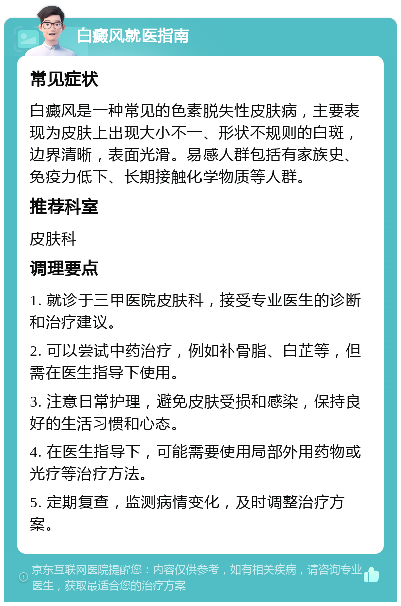 白癜风就医指南 常见症状 白癜风是一种常见的色素脱失性皮肤病，主要表现为皮肤上出现大小不一、形状不规则的白斑，边界清晰，表面光滑。易感人群包括有家族史、免疫力低下、长期接触化学物质等人群。 推荐科室 皮肤科 调理要点 1. 就诊于三甲医院皮肤科，接受专业医生的诊断和治疗建议。 2. 可以尝试中药治疗，例如补骨脂、白芷等，但需在医生指导下使用。 3. 注意日常护理，避免皮肤受损和感染，保持良好的生活习惯和心态。 4. 在医生指导下，可能需要使用局部外用药物或光疗等治疗方法。 5. 定期复查，监测病情变化，及时调整治疗方案。