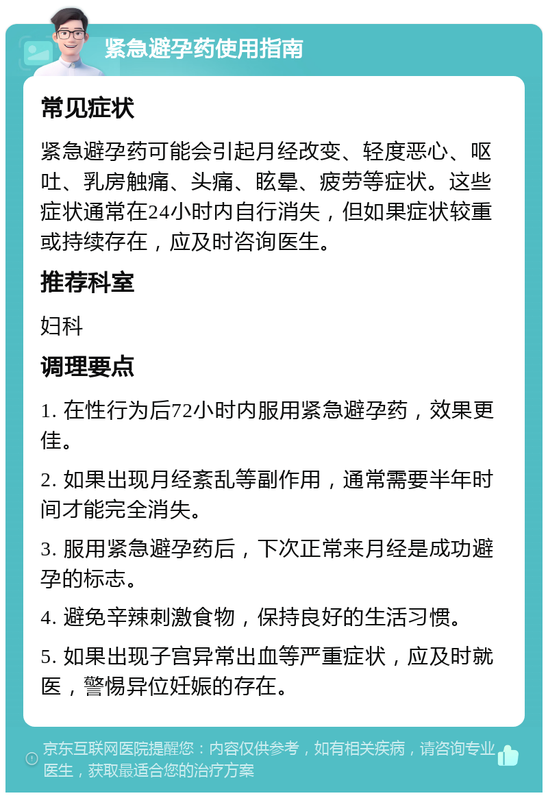 紧急避孕药使用指南 常见症状 紧急避孕药可能会引起月经改变、轻度恶心、呕吐、乳房触痛、头痛、眩晕、疲劳等症状。这些症状通常在24小时内自行消失，但如果症状较重或持续存在，应及时咨询医生。 推荐科室 妇科 调理要点 1. 在性行为后72小时内服用紧急避孕药，效果更佳。 2. 如果出现月经紊乱等副作用，通常需要半年时间才能完全消失。 3. 服用紧急避孕药后，下次正常来月经是成功避孕的标志。 4. 避免辛辣刺激食物，保持良好的生活习惯。 5. 如果出现子宫异常出血等严重症状，应及时就医，警惕异位妊娠的存在。