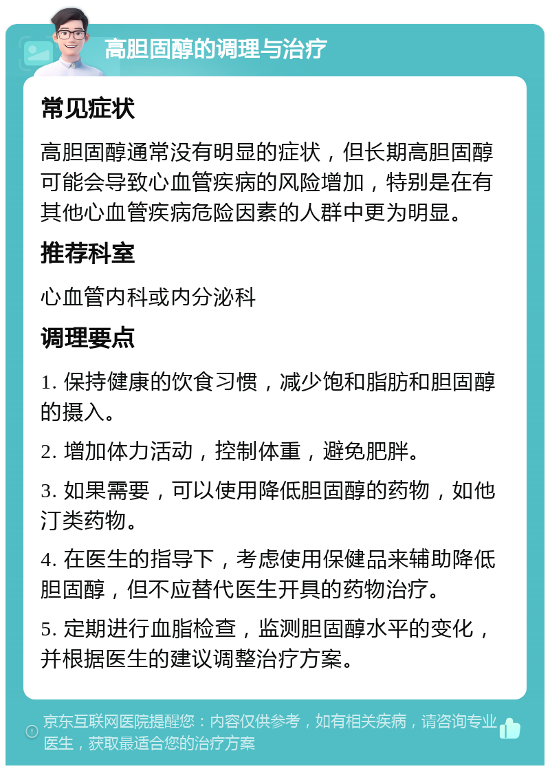 高胆固醇的调理与治疗 常见症状 高胆固醇通常没有明显的症状，但长期高胆固醇可能会导致心血管疾病的风险增加，特别是在有其他心血管疾病危险因素的人群中更为明显。 推荐科室 心血管内科或内分泌科 调理要点 1. 保持健康的饮食习惯，减少饱和脂肪和胆固醇的摄入。 2. 增加体力活动，控制体重，避免肥胖。 3. 如果需要，可以使用降低胆固醇的药物，如他汀类药物。 4. 在医生的指导下，考虑使用保健品来辅助降低胆固醇，但不应替代医生开具的药物治疗。 5. 定期进行血脂检查，监测胆固醇水平的变化，并根据医生的建议调整治疗方案。