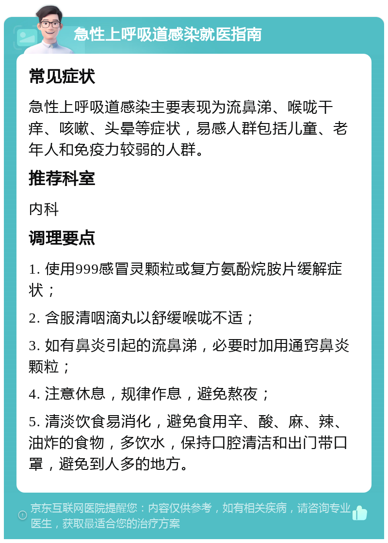 急性上呼吸道感染就医指南 常见症状 急性上呼吸道感染主要表现为流鼻涕、喉咙干痒、咳嗽、头晕等症状，易感人群包括儿童、老年人和免疫力较弱的人群。 推荐科室 内科 调理要点 1. 使用999感冒灵颗粒或复方氨酚烷胺片缓解症状； 2. 含服清咽滴丸以舒缓喉咙不适； 3. 如有鼻炎引起的流鼻涕，必要时加用通窍鼻炎颗粒； 4. 注意休息，规律作息，避免熬夜； 5. 清淡饮食易消化，避免食用辛、酸、麻、辣、油炸的食物，多饮水，保持口腔清洁和出门带口罩，避免到人多的地方。