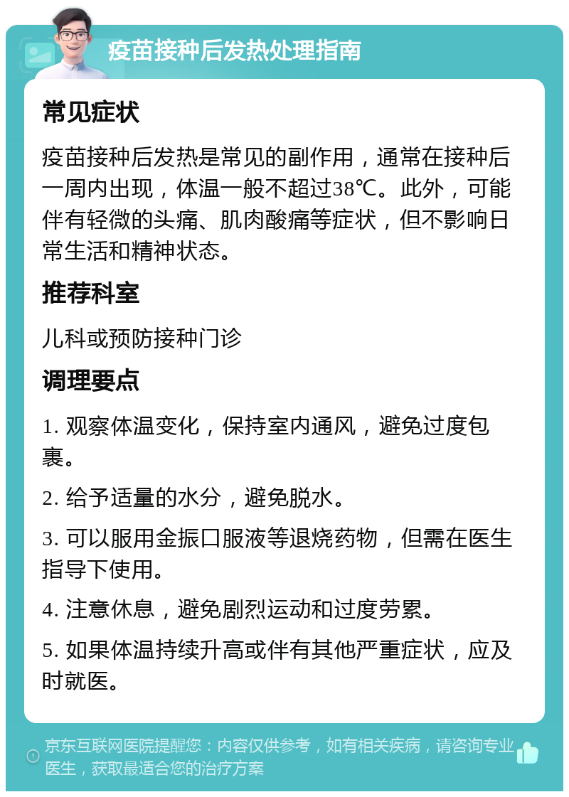 疫苗接种后发热处理指南 常见症状 疫苗接种后发热是常见的副作用，通常在接种后一周内出现，体温一般不超过38℃。此外，可能伴有轻微的头痛、肌肉酸痛等症状，但不影响日常生活和精神状态。 推荐科室 儿科或预防接种门诊 调理要点 1. 观察体温变化，保持室内通风，避免过度包裹。 2. 给予适量的水分，避免脱水。 3. 可以服用金振口服液等退烧药物，但需在医生指导下使用。 4. 注意休息，避免剧烈运动和过度劳累。 5. 如果体温持续升高或伴有其他严重症状，应及时就医。