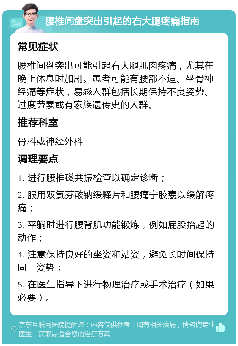 腰椎间盘突出引起的右大腿疼痛指南 常见症状 腰椎间盘突出可能引起右大腿肌肉疼痛，尤其在晚上休息时加剧。患者可能有腰部不适、坐骨神经痛等症状，易感人群包括长期保持不良姿势、过度劳累或有家族遗传史的人群。 推荐科室 骨科或神经外科 调理要点 1. 进行腰椎磁共振检查以确定诊断； 2. 服用双氯芬酸钠缓释片和腰痛宁胶囊以缓解疼痛； 3. 平躺时进行腰背肌功能锻炼，例如屁股抬起的动作； 4. 注意保持良好的坐姿和站姿，避免长时间保持同一姿势； 5. 在医生指导下进行物理治疗或手术治疗（如果必要）。