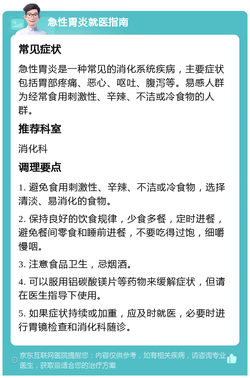 急性胃炎就医指南 常见症状 急性胃炎是一种常见的消化系统疾病，主要症状包括胃部疼痛、恶心、呕吐、腹泻等。易感人群为经常食用刺激性、辛辣、不洁或冷食物的人群。 推荐科室 消化科 调理要点 1. 避免食用刺激性、辛辣、不洁或冷食物，选择清淡、易消化的食物。 2. 保持良好的饮食规律，少食多餐，定时进餐，避免餐间零食和睡前进餐，不要吃得过饱，细嚼慢咽。 3. 注意食品卫生，忌烟酒。 4. 可以服用铝碳酸镁片等药物来缓解症状，但请在医生指导下使用。 5. 如果症状持续或加重，应及时就医，必要时进行胃镜检查和消化科随诊。