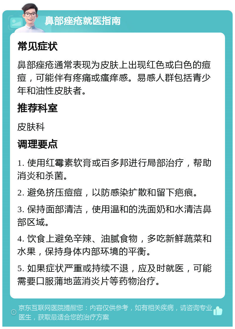 鼻部痤疮就医指南 常见症状 鼻部痤疮通常表现为皮肤上出现红色或白色的痘痘，可能伴有疼痛或瘙痒感。易感人群包括青少年和油性皮肤者。 推荐科室 皮肤科 调理要点 1. 使用红霉素软膏或百多邦进行局部治疗，帮助消炎和杀菌。 2. 避免挤压痘痘，以防感染扩散和留下疤痕。 3. 保持面部清洁，使用温和的洗面奶和水清洁鼻部区域。 4. 饮食上避免辛辣、油腻食物，多吃新鲜蔬菜和水果，保持身体内部环境的平衡。 5. 如果症状严重或持续不退，应及时就医，可能需要口服蒲地蓝消炎片等药物治疗。