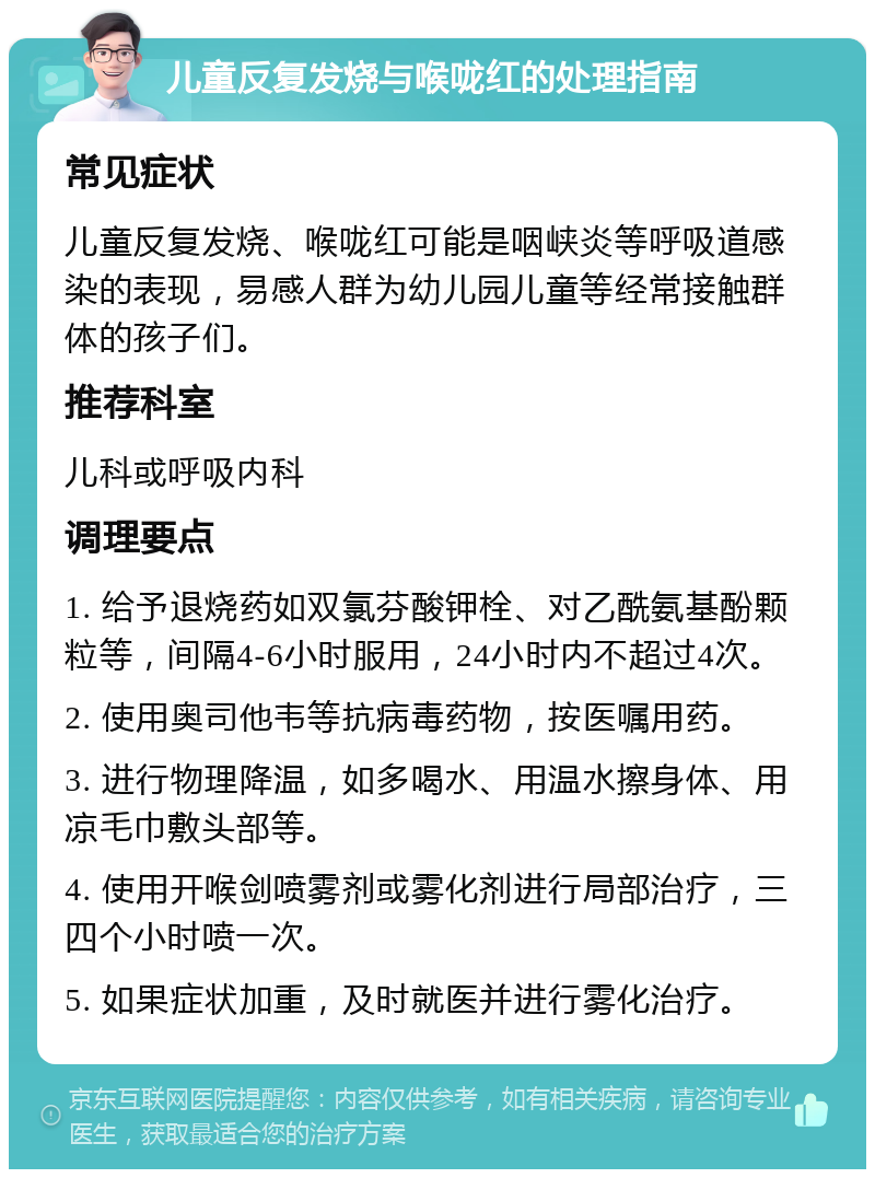 儿童反复发烧与喉咙红的处理指南 常见症状 儿童反复发烧、喉咙红可能是咽峡炎等呼吸道感染的表现，易感人群为幼儿园儿童等经常接触群体的孩子们。 推荐科室 儿科或呼吸内科 调理要点 1. 给予退烧药如双氯芬酸钾栓、对乙酰氨基酚颗粒等，间隔4-6小时服用，24小时内不超过4次。 2. 使用奥司他韦等抗病毒药物，按医嘱用药。 3. 进行物理降温，如多喝水、用温水擦身体、用凉毛巾敷头部等。 4. 使用开喉剑喷雾剂或雾化剂进行局部治疗，三四个小时喷一次。 5. 如果症状加重，及时就医并进行雾化治疗。