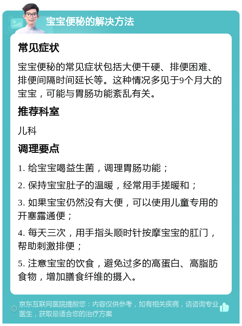 宝宝便秘的解决方法 常见症状 宝宝便秘的常见症状包括大便干硬、排便困难、排便间隔时间延长等。这种情况多见于9个月大的宝宝，可能与胃肠功能紊乱有关。 推荐科室 儿科 调理要点 1. 给宝宝喝益生菌，调理胃肠功能； 2. 保持宝宝肚子的温暖，经常用手搓暖和； 3. 如果宝宝仍然没有大便，可以使用儿童专用的开塞露通便； 4. 每天三次，用手指头顺时针按摩宝宝的肛门，帮助刺激排便； 5. 注意宝宝的饮食，避免过多的高蛋白、高脂肪食物，增加膳食纤维的摄入。